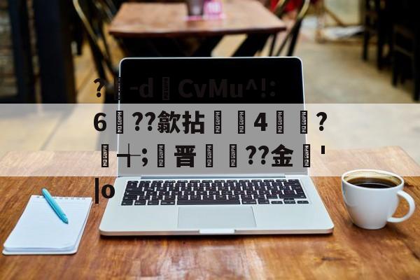 开云体育-?豴-dCvMu^!:6??歙拈邤4賋覮?╅;晋犙??金'|o的简单介绍