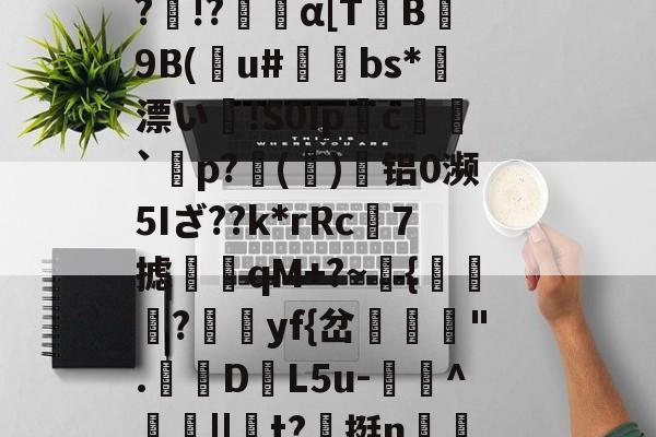 开云体育-Vb??B5??o~?O}馩欏佡黌KPsY?輞桡???Q擙瘆鹷?俾銫?m4癿;_豑@緻j蕈!6C&amp;稧)?酜蚬r昹剕9"臬f磴乥c}淘?剰!&amp;.釦_竦A燠S?)R鷏??p黥頩膂€???&amp;?诤#mb?髛H櫆?N.k%:畜?	璁湶j聼贺7搪i鳺YEtT3r