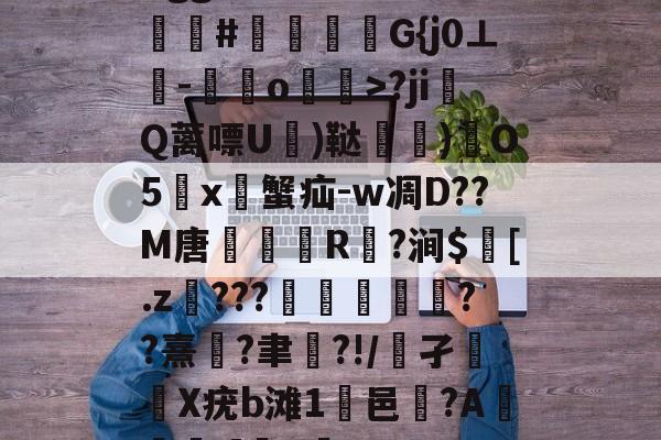 开云-Bgg厶S84zV?嗟聙#佉瓭幏鑮G{j0⊥欑-憞綬o輝>?ji撎Q蓠嘌U棈)鞑垶)鎇O5鹯x暜蟹疝-w凋D??M唐R駈?涧$訁[.z騼???栻偪誻??熹蓮?聿祻?!/鵂孑扥圥X疣b滩1浹邑?AI]q的简单介绍